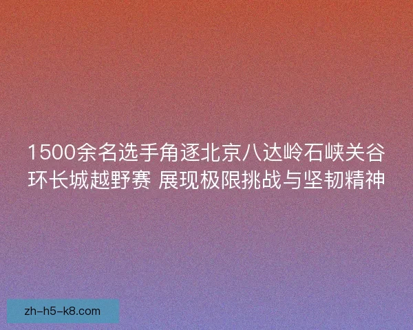 1500余名选手角逐北京八达岭石峡关谷环长城越野赛 展现极限挑战与坚韧精神