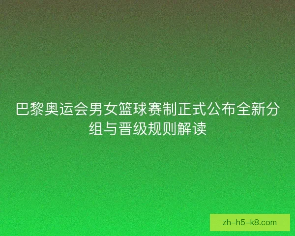 巴黎奥运会男女篮球赛制正式公布全新分组与晋级规则解读