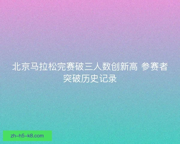 北京马拉松完赛破三人数创新高 参赛者突破历史记录